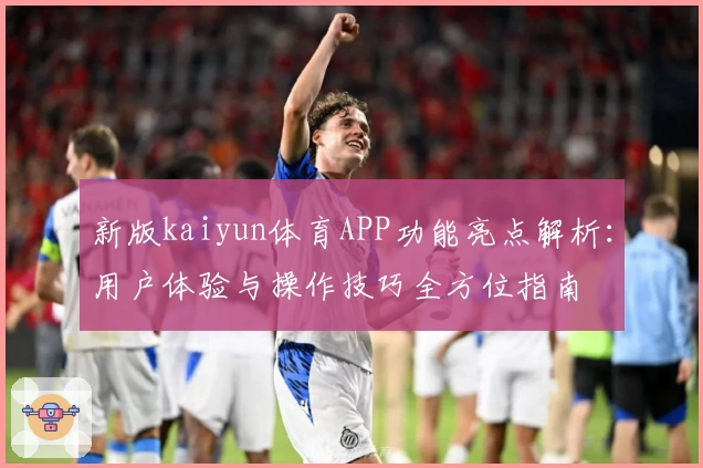 新版kaiyun体育APP功能亮点解析：用户体验与操作技巧全方位指南