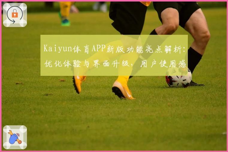 Kaiyun体育APP新版功能亮点解析：优化体验与界面升级，用户使用感受全面提升